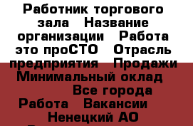 Работник торгового зала › Название организации ­ Работа-это проСТО › Отрасль предприятия ­ Продажи › Минимальный оклад ­ 14 500 - Все города Работа » Вакансии   . Ненецкий АО,Великовисочное с.